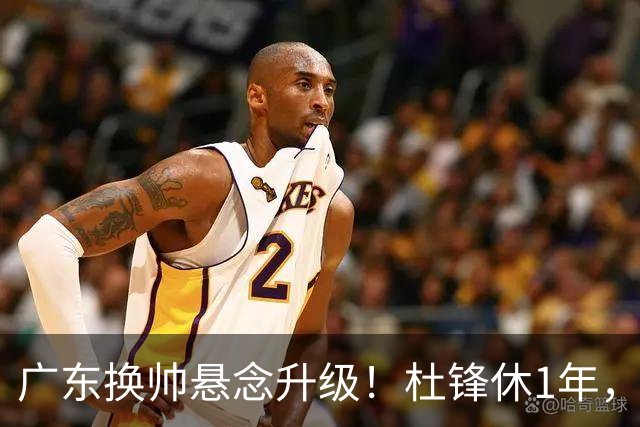 广东换帅悬念升级！杜锋休1年，5人教练组留坑，外教并非唯一选项